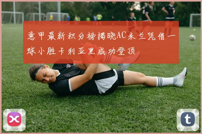 意甲最新积分榜揭晓AC米兰凭借一球小胜卡利亚里成功登顶