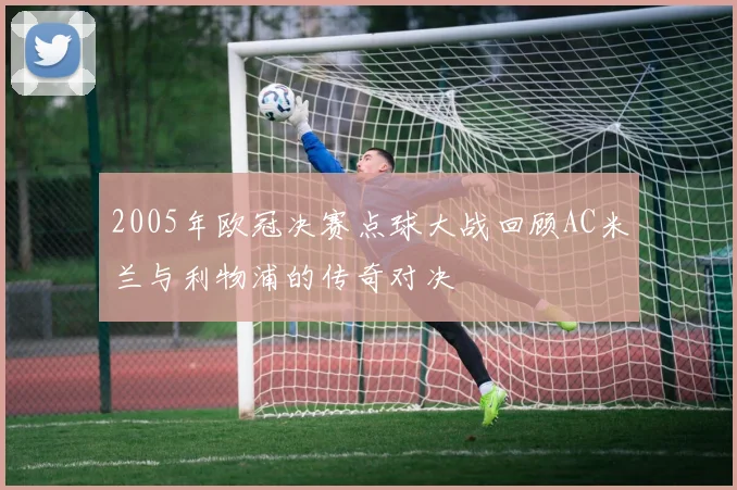 2005年欧冠决赛点球大战回顾AC米兰与利物浦的传奇对决