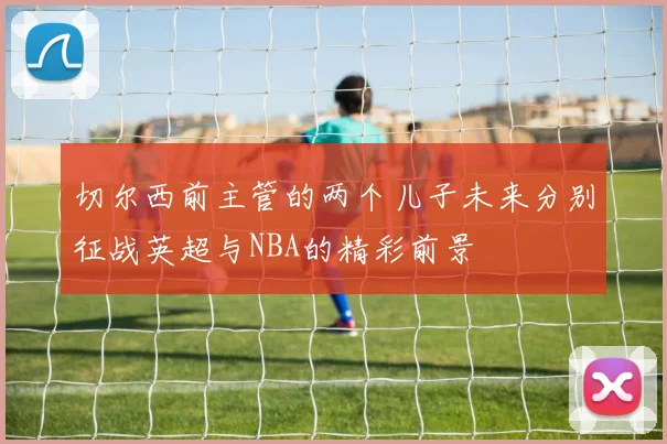 切尔西前主管的两个儿子未来分别征战英超与NBA的精彩前景