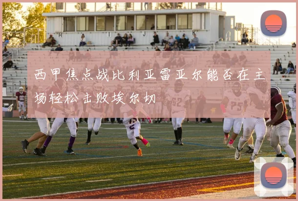 西甲焦点战比利亚雷亚尔能否在主场轻松击败埃尔切