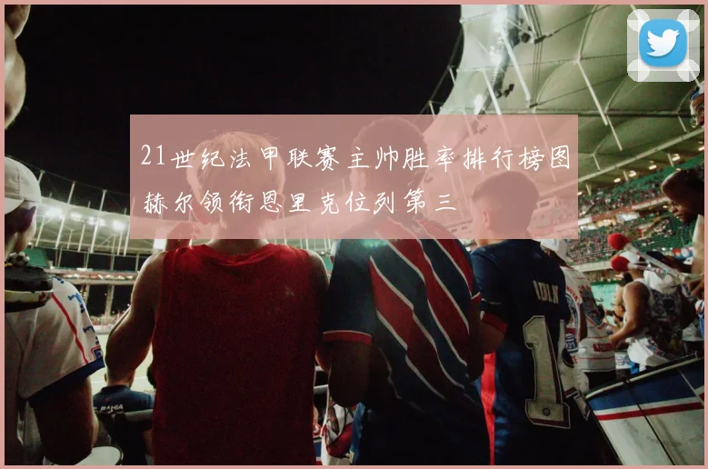 21世纪法甲联赛主帅胜率排行榜图赫尔领衔恩里克位列第三