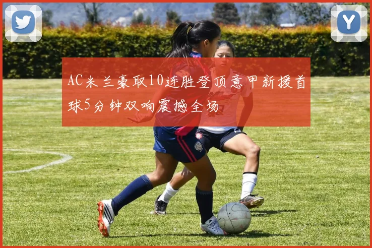 AC米兰豪取10连胜登顶意甲新援首球5分钟双响震撼全场